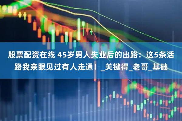 股票配资在线 45岁男人失业后的出路：这5条活路我亲眼见过有人走通！_关键得_老哥_基础