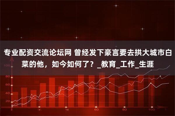 专业配资交流论坛网 曾经发下豪言要去拱大城市白菜的他，如今如何了？_教育_工作_生涯