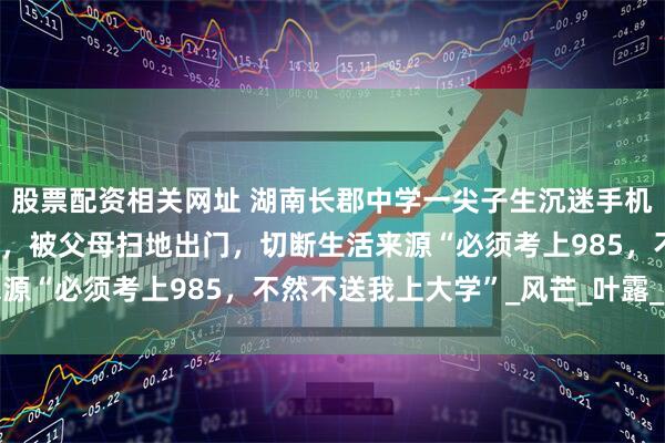 股票配资相关网址 湖南长郡中学一尖子生沉迷手机，高考物理类考575分，被父母扫地出门，切断生活来源“必须考上985，不然不送我上大学”_风芒_叶露_孩子