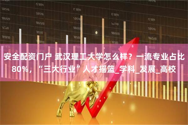安全配资门户 武汉理工大学怎么样？一流专业占比80%，“三大行业”人才摇篮_学科_发展_高校