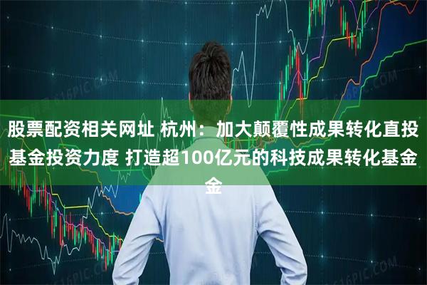股票配资相关网址 杭州：加大颠覆性成果转化直投基金投资力度 打造超100亿元的科技成果转化基金