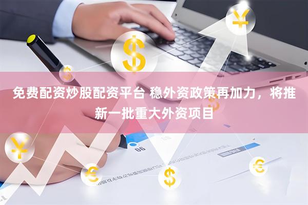免费配资炒股配资平台 稳外资政策再加力，将推新一批重大外资项目